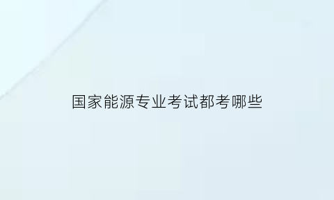 国家能源专业考试都考哪些(国家能源专业考试都考哪些题型)