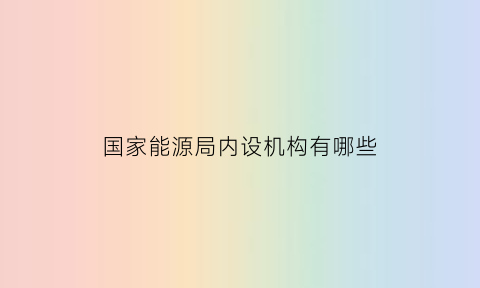 国家能源局内设机构有哪些(国家能源局内设机构级别)