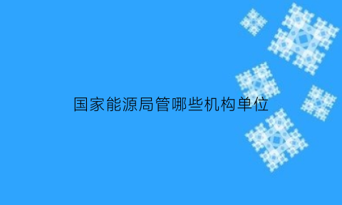 国家能源局管哪些机构单位