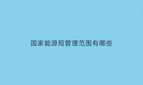 国家能源局管理范围有哪些