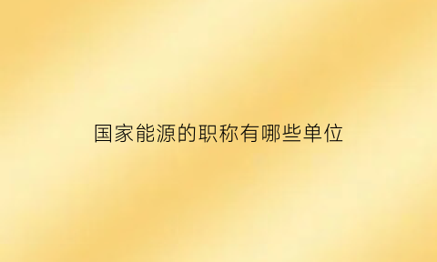 国家能源的职称有哪些单位(2021国家能源职位表)