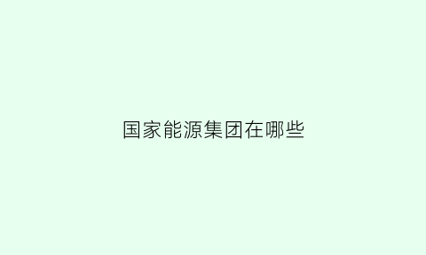 国家能源集团在哪些(国家能源集团哪些公司需要功能材料专业)