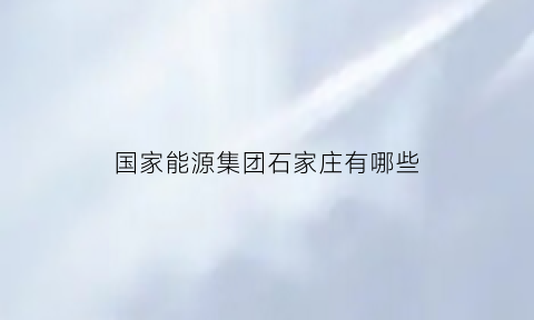 国家能源集团石家庄有哪些(国家能源集团石家庄分公司一个月开多少钱)