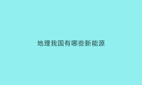 地理我国有哪些新能源(我国新能源分布及特点)