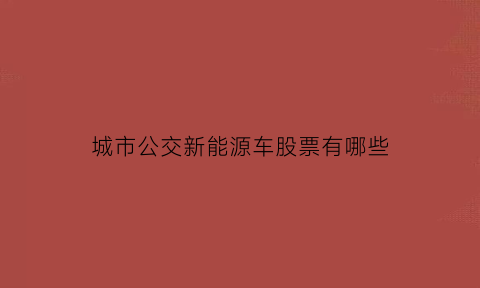 城市公交新能源车股票有哪些(城市公交新能源车股票有哪些公司)