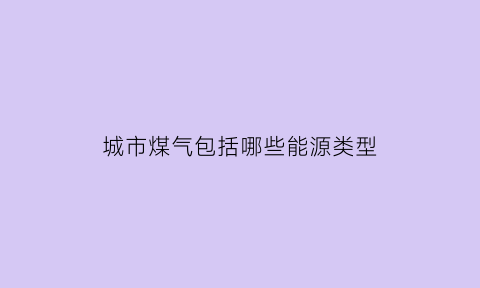 城市煤气包括哪些能源类型(城市煤气包括哪些能源类型的)