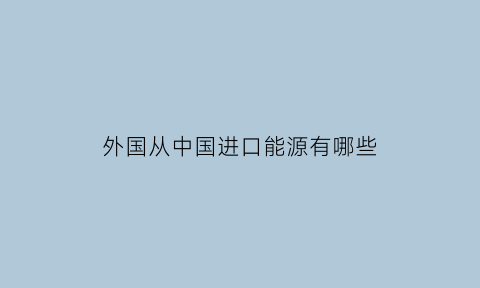 外国从中国进口能源有哪些(中国能源进口来源国)