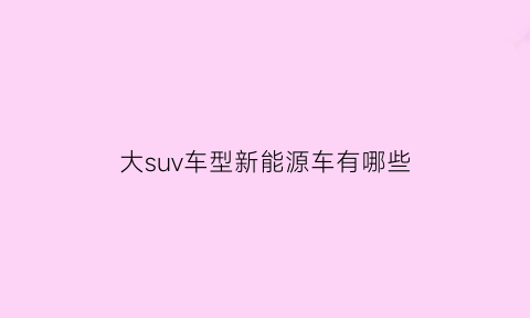 大suv车型新能源车有哪些(大型新能源suv排名前十名)