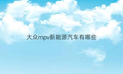 大众mpv新能源汽车有哪些(大众电动mpv)