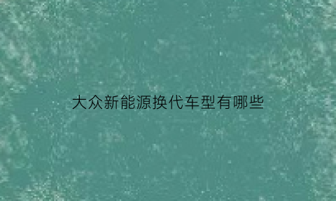 大众新能源换代车型有哪些(大众新能源换代车型有哪些型号)