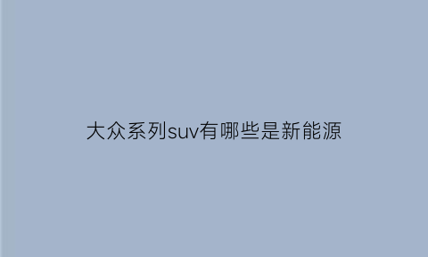 大众系列suv有哪些是新能源(大众系列的车新能源车有哪些)