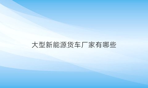 大型新能源货车厂家有哪些(大型新能源货车厂家有哪些品牌)