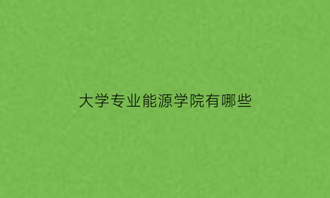 大学专业能源学院有哪些(能源专业学校)