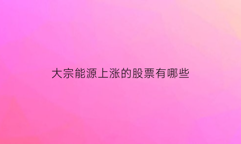 大宗能源上涨的股票有哪些(大宗能源贸易)