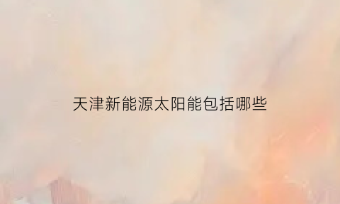 天津新能源太阳能包括哪些