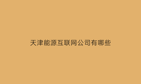 天津能源互联网公司有哪些(天津能源互联网公司有哪些公司)