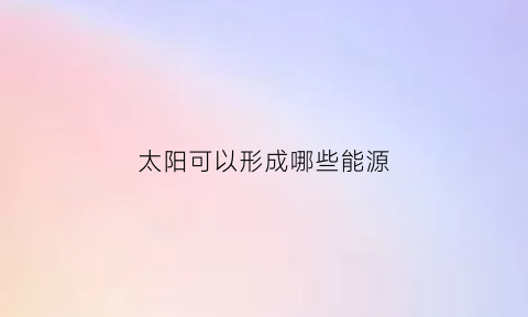 太阳可以形成哪些能源(太阳形成的能源)