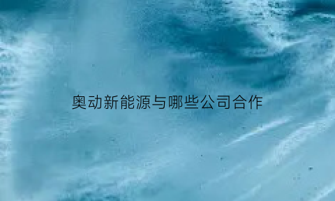 奥动新能源与哪些公司合作(奥动新能源与哪些公司合作过)