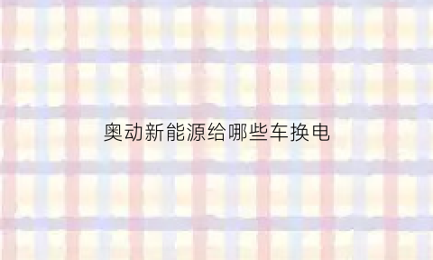 奥动新能源给哪些车换电(截止今年6月奥动新能源在全国15座城市建立换电站)