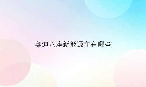 奥迪六座新能源车有哪些(奥迪六座新能源车有哪些型号)