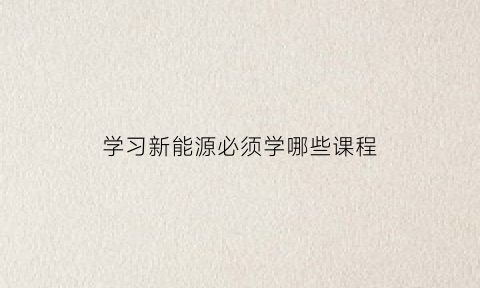 学习新能源必须学哪些课程(新能源要学哪科)