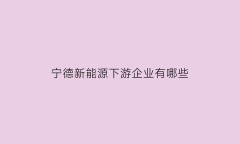 宁德新能源下游企业有哪些(宁德新能源下游企业有哪些)