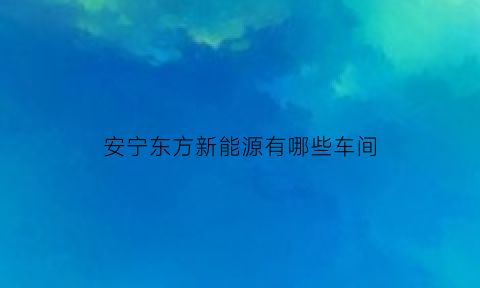 安宁东方新能源有哪些车间(安宁股份东方钛业)