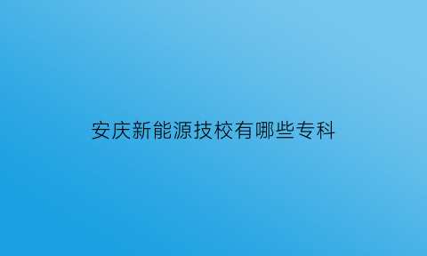 安庆新能源技校有哪些专科(安庆新能源汽车零部件产业园)