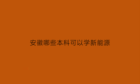 安徽哪些本科可以学新能源(安徽哪些本科可以学新能源专业)