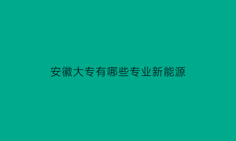 安徽大专有哪些专业新能源