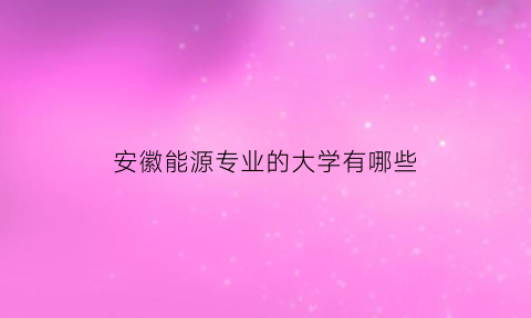 安徽能源专业的大学有哪些(安徽能源专业的大学有哪些专业)