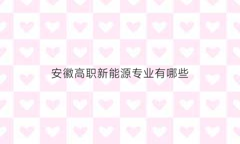 安徽高职新能源专业有哪些(安徽职业技术学院新能源汽车专业在哪个校区)