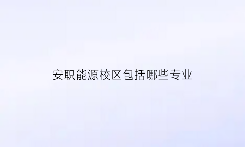 安职能源校区包括哪些专业(安徽能源职业技术学校地址)