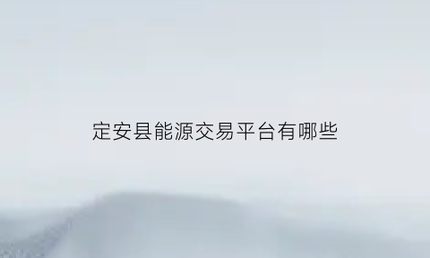 定安县能源交易平台有哪些(定安县能源交易平台有哪些公司)