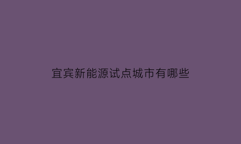 宜宾新能源试点城市有哪些(四川宜宾新能源汽车项目)