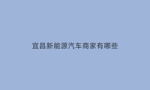 宜昌新能源汽车商家有哪些(宜昌新能源汽车商家有哪些公司)