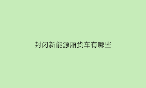 封闭新能源厢货车有哪些