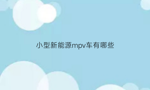 小型新能源mpv车有哪些(新能源超小型汽车)