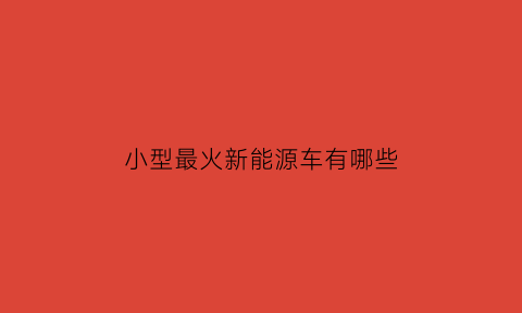 小型最火新能源车有哪些(小型新能源排行榜)