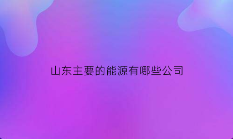 山东主要的能源有哪些公司(山东主要的能源有哪些公司呢)