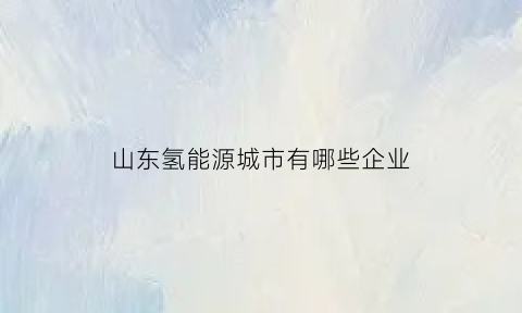 山东氢能源城市有哪些企业(山东氢能源概念股)