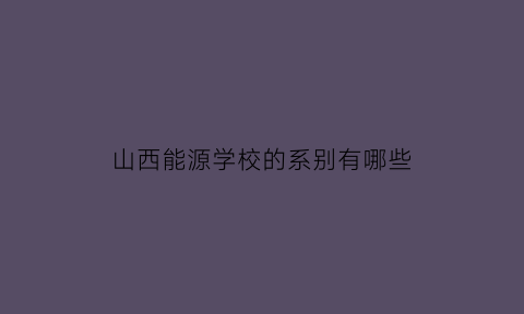 山西能源学校的系别有哪些(山西能源学院是干嘛的)