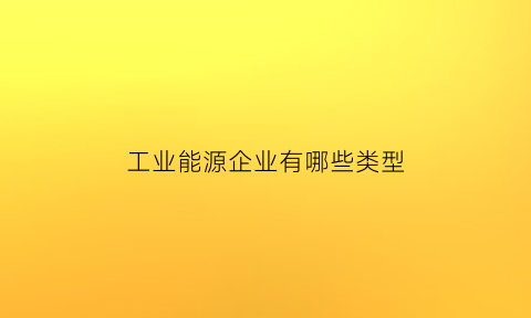 工业能源企业有哪些类型(工业能源企业有哪些类型的)