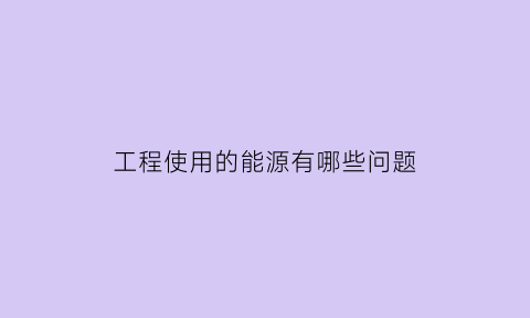 工程使用的能源有哪些问题(建筑中能源利用形式有哪些)