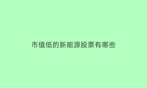 市值低的新能源股票有哪些(市值低的新能源股票有哪些龙头)