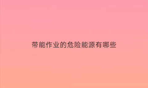 带能作业的危险能源有哪些(带能源作业监护人要求)