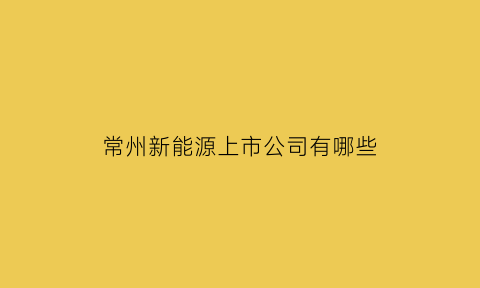 常州新能源上市公司有哪些(常州新能源车企)