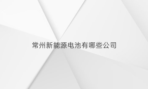 常州新能源电池有哪些公司(常州新能源电池有哪些公司生产)