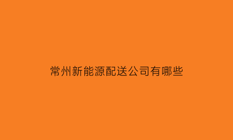 常州新能源配送公司有哪些(常州的新能源公司)