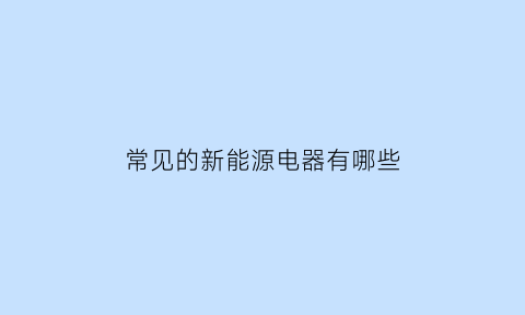 常见的新能源电器有哪些(常见的新能源汽车有哪些类型)